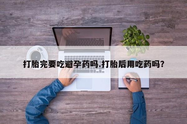 流产药联系微信打胎完要吃避孕药吗.打胎后用吃药吗？