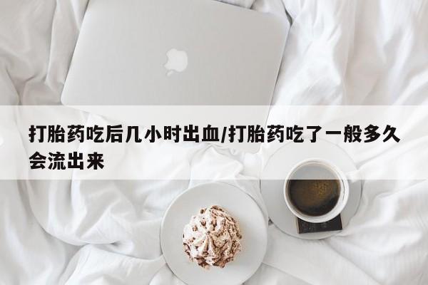 流产药联系微信打胎药吃后几小时出血/打胎药吃了一般多久会流出来