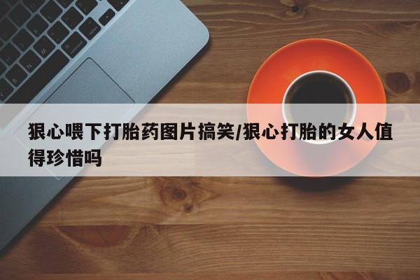 流产药联系微信狠心喂下打胎药图片搞笑/狠心打胎的女人值得珍惜吗