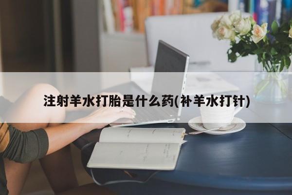 流产药联系微信注射羊水打胎是什么药(补羊水打针)