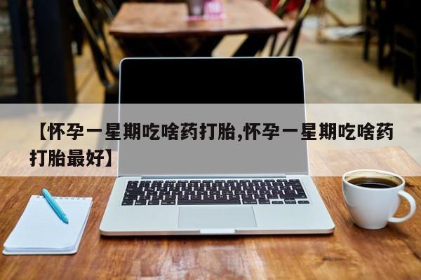 流产药联系微信【怀孕一星期吃啥药打胎,怀孕一星期吃啥药打胎最好】