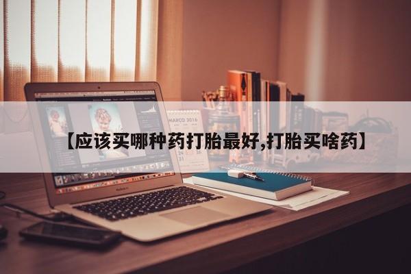 流产药联系微信【应该买哪种药打胎最好,打胎买啥药】