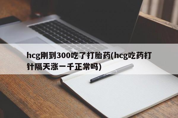 流产药联系微信hcg刚到300吃了打胎药(hcg吃药打针隔天涨一千正常吗)