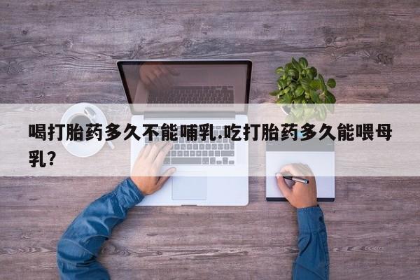流产药联系微信喝打胎药多久不能哺乳.吃打胎药多久能喂母乳？