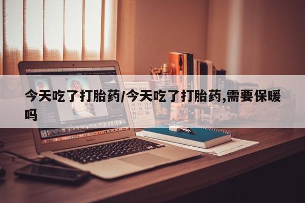 流产药联系微信今天吃了打胎药/今天吃了打胎药,需要保暖吗