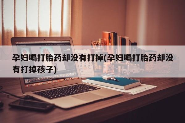 流产药联系微信孕妇喝打胎药却没有打掉(孕妇喝打胎药却没有打掉孩子)
