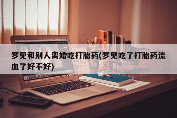 流产药联系微信梦见和别人离婚吃打胎药(梦见吃了打胎药流血了好不好)