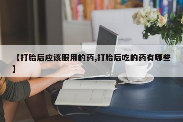 流产药联系微信【打胎后应该服用的药,打胎后吃的药有哪些】