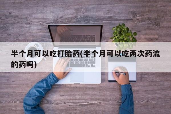 流产药联系微信半个月可以吃打胎药(半个月可以吃两次药流的药吗)