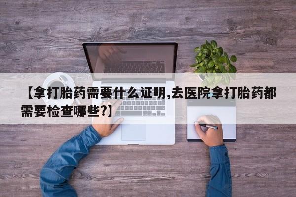 流产药联系微信【拿打胎药需要什么证明,去医院拿打胎药都需要检查哪些?】