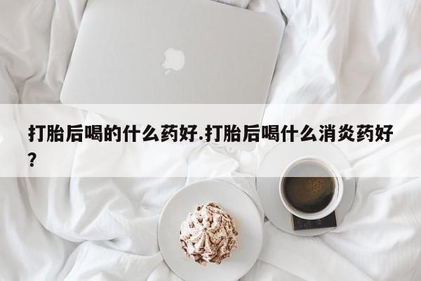 流产药联系微信打胎后喝的什么药好.打胎后喝什么消炎药好？