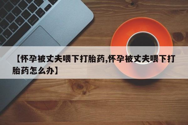 流产药联系微信【怀孕被丈夫喂下打胎药,怀孕被丈夫喂下打胎药怎么办】