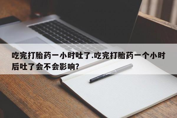 流产药联系微信吃完打胎药一小时吐了.吃完打胎药一个小时后吐了会不会影响？