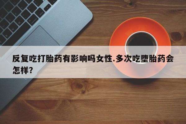 流产药联系微信反复吃打胎药有影响吗女性.多次吃堕胎药会怎样？