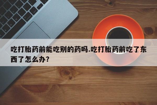 流产药联系微信吃打胎药前能吃别的药吗.吃打胎药前吃了东西了怎么办？