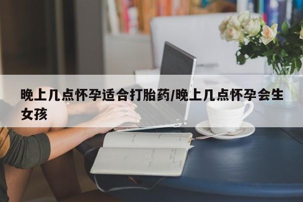 流产药联系微信晚上几点怀孕适合打胎药/晚上几点怀孕会生女孩