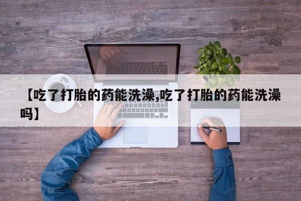 流产药联系微信【吃了打胎的药能洗澡,吃了打胎的药能洗澡吗】
