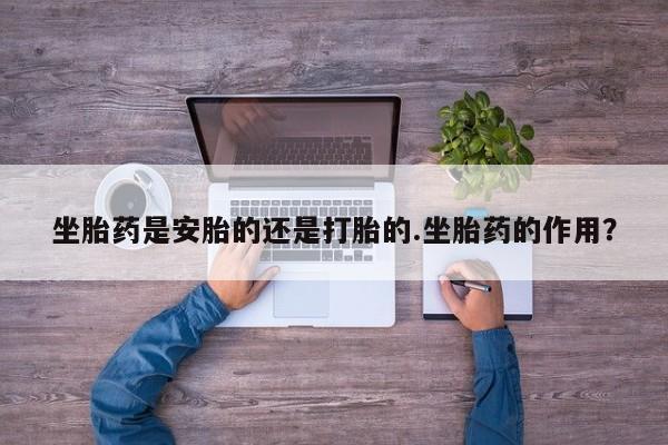 流产药联系微信坐胎药是安胎的还是打胎的.坐胎药的作用？