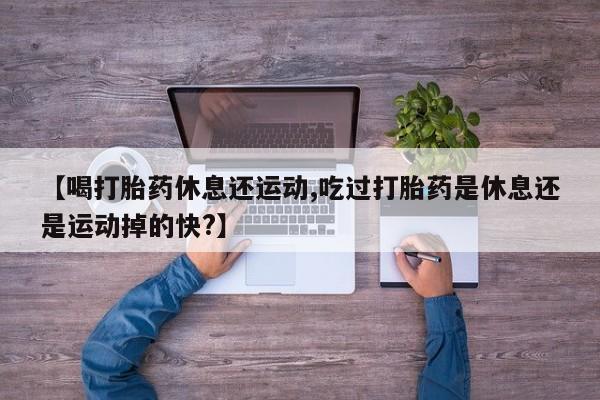流产药联系微信【喝打胎药休息还运动,吃过打胎药是休息还是运动掉的快?】