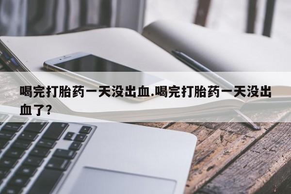 流产药联系微信喝完打胎药一天没出血.喝完打胎药一天没出血了？