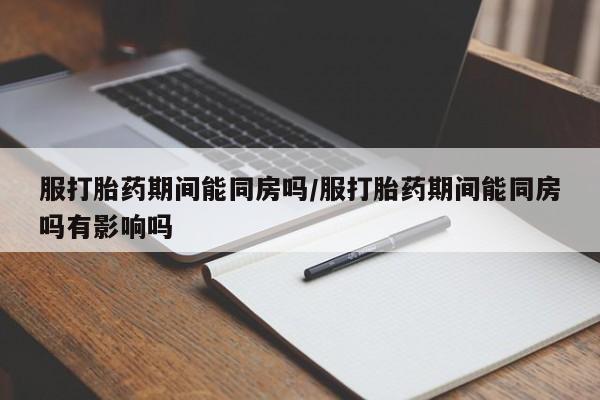 流产药联系微信服打胎药期间能同房吗/服打胎药期间能同房吗有影响吗