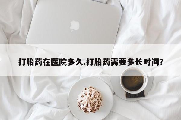 流产药联系微信打胎药在医院多久.打胎药需要多长时间？