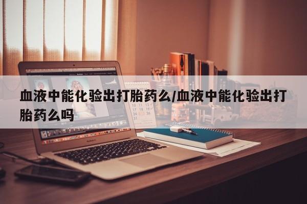 流产药联系微信血液中能化验出打胎药么/血液中能化验出打胎药么吗