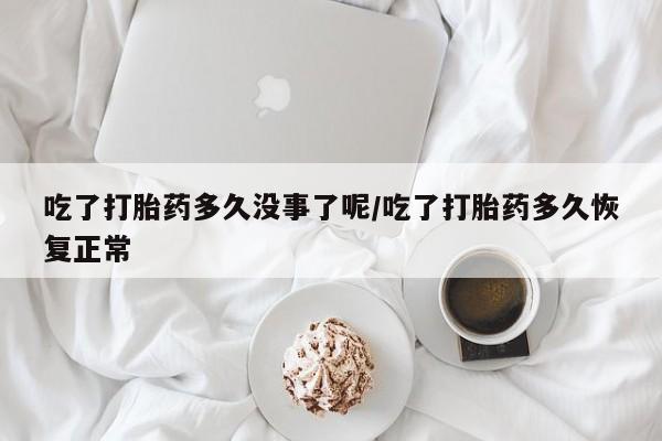 流产药联系微信吃了打胎药多久没事了呢/吃了打胎药多久恢复正常