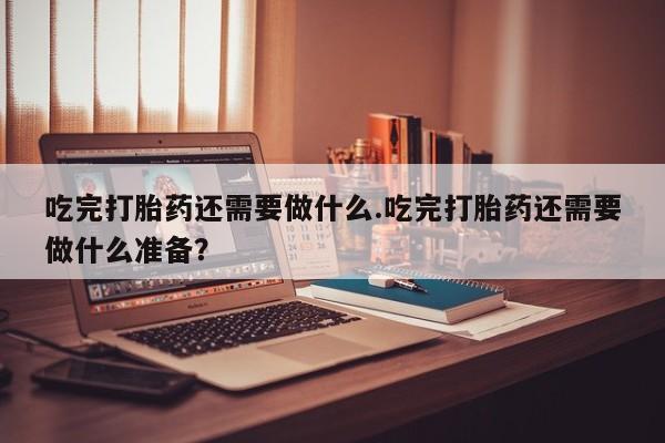 流产药联系微信吃完打胎药还需要做什么.吃完打胎药还需要做什么准备？