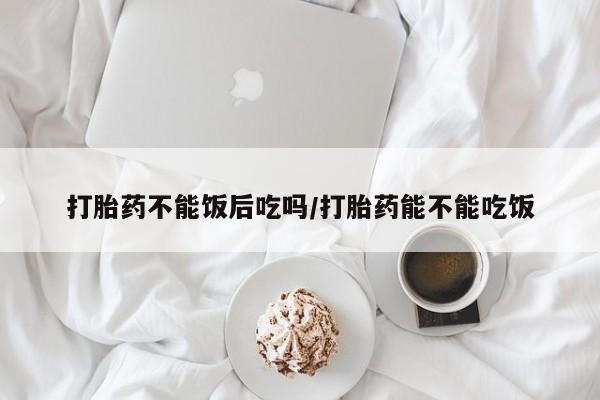 流产药联系微信打胎药不能饭后吃吗/打胎药能不能吃饭