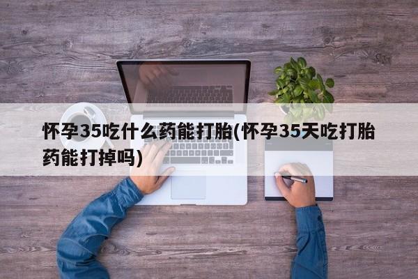 流产药联系微信怀孕35吃什么药能打胎(怀孕35天吃打胎药能打掉吗)