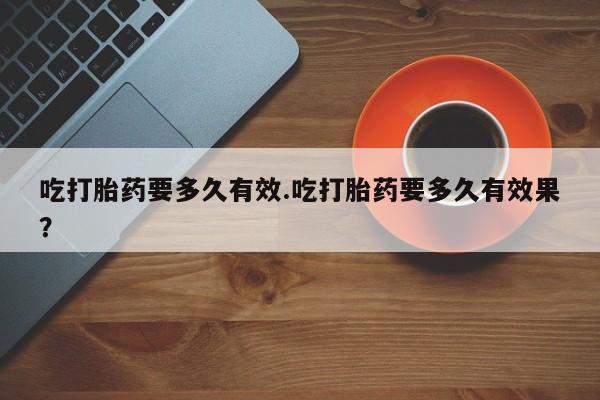 流产药联系微信吃打胎药要多久有效.吃打胎药要多久有效果？