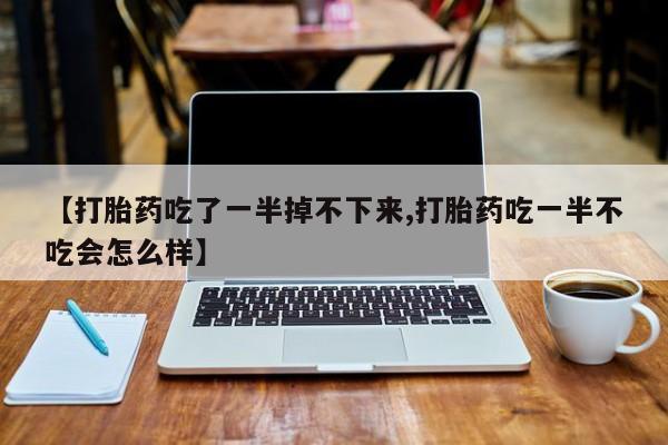 流产药联系微信【打胎药吃了一半掉不下来,打胎药吃一半不吃会怎么样】
