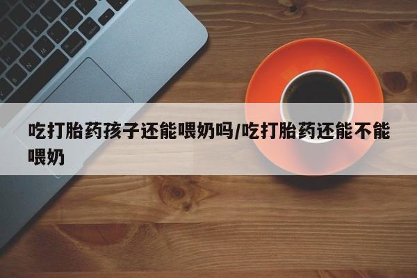 流产药联系微信吃打胎药孩子还能喂奶吗/吃打胎药还能不能喂奶