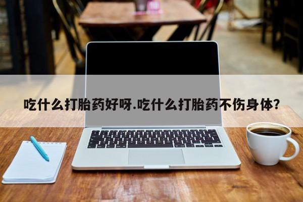流产药联系微信吃什么打胎药好呀.吃什么打胎药不伤身体？