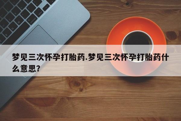 流产药联系微信梦见三次怀孕打胎药.梦见三次怀孕打胎药什么意思？