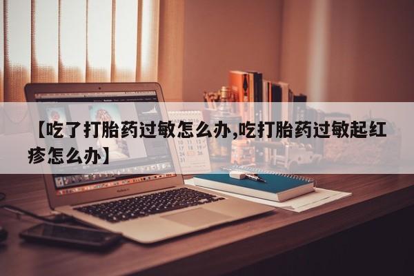 流产药联系微信【吃了打胎药过敏怎么办,吃打胎药过敏起红疹怎么办】