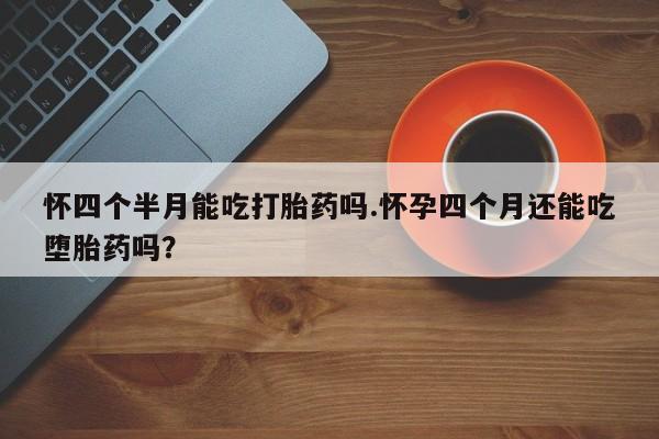 流产药联系微信怀四个半月能吃打胎药吗.怀孕四个月还能吃堕胎药吗？