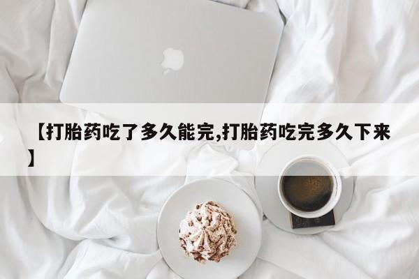 流产药联系微信【打胎药吃了多久能完,打胎药吃完多久下来】