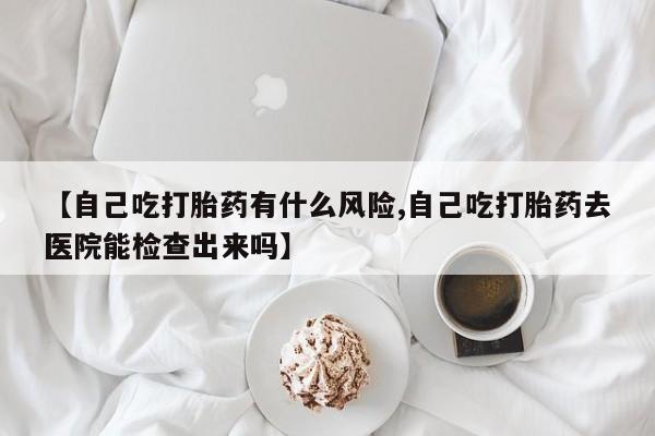 流产药联系微信【自己吃打胎药有什么风险,自己吃打胎药去医院能检查出来吗】