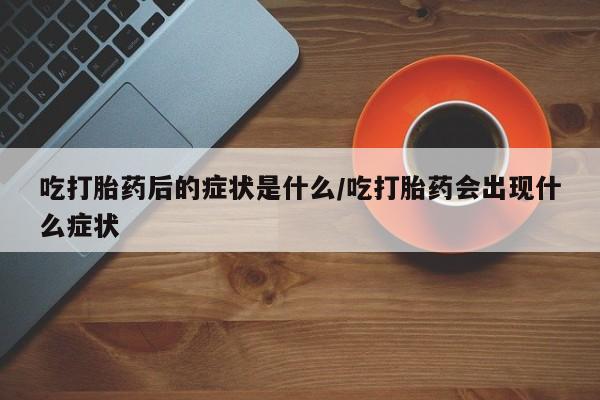 流产药联系微信吃打胎药后的症状是什么/吃打胎药会出现什么症状