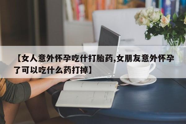 流产药联系微信【女人意外怀孕吃什打胎药,女朋友意外怀孕了可以吃什么药打掉】