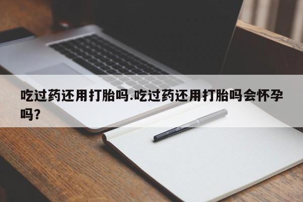 流产药联系微信吃过药还用打胎吗.吃过药还用打胎吗会怀孕吗？