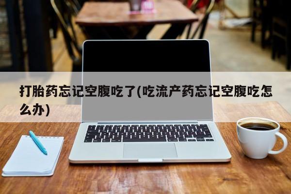 流产药联系微信打胎药忘记空腹吃了(吃流产药忘记空腹吃怎么办)