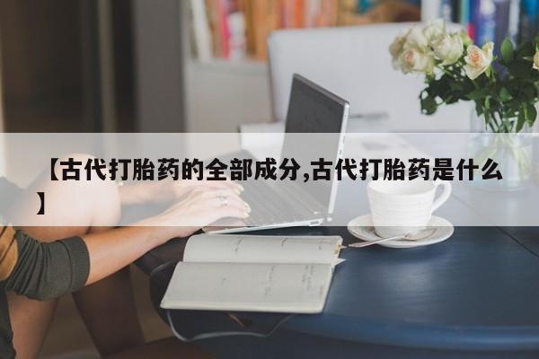 流产药联系微信【古代打胎药的全部成分,古代打胎药是什么】