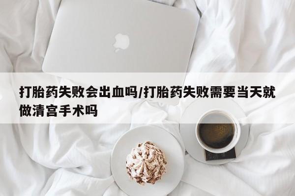 流产药联系微信打胎药失败会出血吗/打胎药失败需要当天就做清宫手术吗