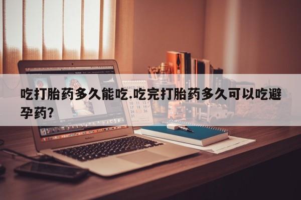 流产药联系微信吃打胎药多久能吃.吃完打胎药多久可以吃避孕药？