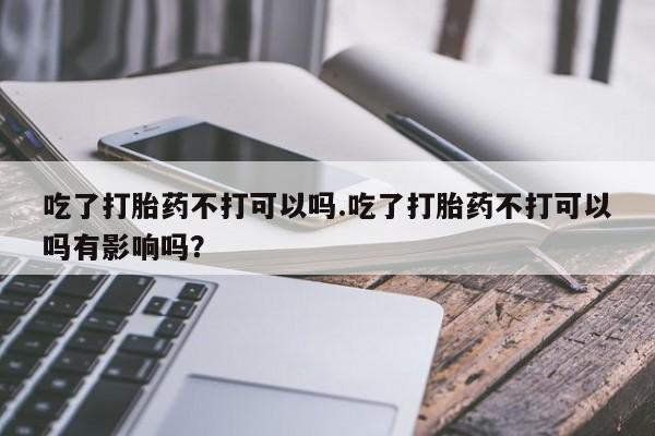 流产药联系微信吃了打胎药不打可以吗.吃了打胎药不打可以吗有影响吗？