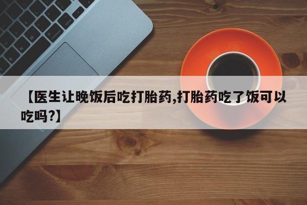 流产药联系微信【医生让晚饭后吃打胎药,打胎药吃了饭可以吃吗?】