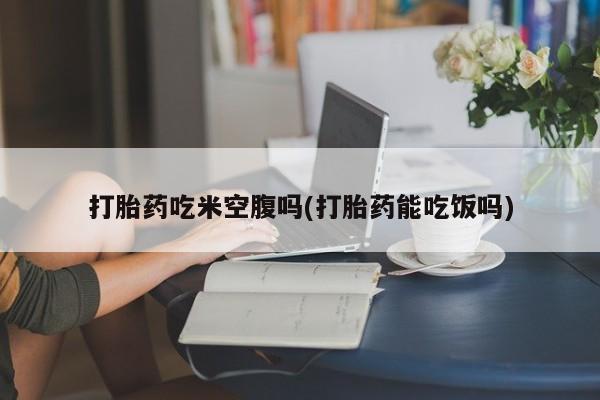 流产药联系微信打胎药吃米空腹吗(打胎药能吃饭吗)